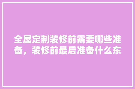 全屋定制装修前需要哪些准备，装修前最后准备什么东西呢。 全屋定制装修前需要哪些准备，装修前最后准备什么东西呢。 买房须知