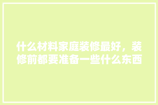 什么材料家庭装修最好，装修前都要准备一些什么东西。 什么材料家庭装修最好，装修前都要准备一些什么东西。 买房须知