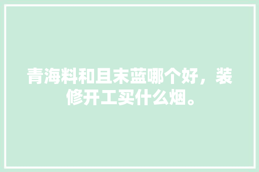 青海料和且末蓝哪个好，装修开工买什么烟。 青海料和且末蓝哪个好，装修开工买什么烟。 买房须知