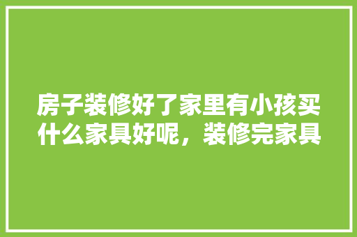 房子装修好了家里有小孩买什么家具好呢，装修完家具准备什么材料。 房子装修好了家里有小孩买什么家具好呢，装修完家具准备什么材料。 家居装饰