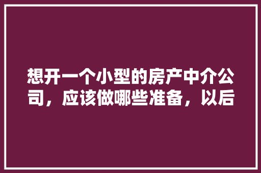 想开一个小型的房产中介公司，应该做哪些准备，以后该怎样经营，开装修公司准备什么物料。 想开一个小型的房产中介公司，应该做哪些准备，以后该怎样经营，开装修公司准备什么物料。 家居装饰