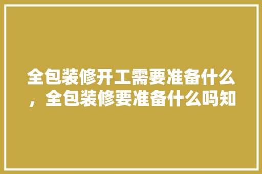 全包装修开工需要准备什么，全包装修要准备什么吗知乎。 全包装修开工需要准备什么，全包装修要准备什么吗知乎。 家居装饰