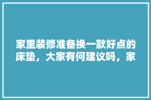 家里装修准备换一款好点的床垫，大家有何建议吗，家里要装修做什么准备好呢。 家里装修准备换一款好点的床垫，大家有何建议吗，家里要装修做什么准备好呢。 家居设计