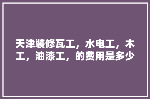 天津装修瓦工，水电工，木工，油漆工，的费用是多少?怎么算，天津装修给工人准备什么东西。 天津装修瓦工，水电工，木工，油漆工，的费用是多少?怎么算，天津装修给工人准备什么东西。 家居设计