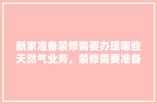 新家准备装修需要办理哪些天然气业务，装修需要准备什么。 新家准备装修需要办理哪些天然气业务，装修需要准备什么。 家居装饰
