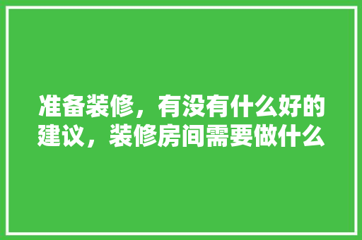 准备装修，有没有什么好的建议，装修房间需要做什么准备工作。 准备装修，有没有什么好的建议，装修房间需要做什么准备工作。 买房须知
