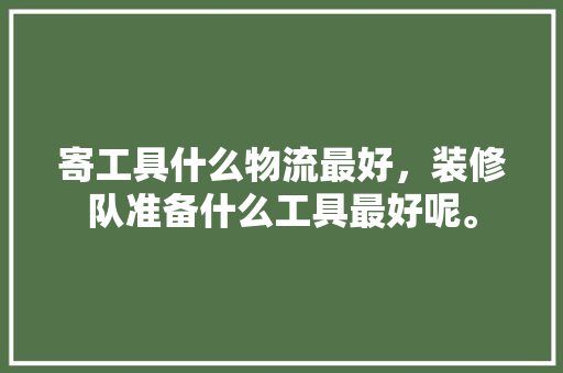 寄工具什么物流最好，装修队准备什么工具最好呢。 寄工具什么物流最好，装修队准备什么工具最好呢。 二手房