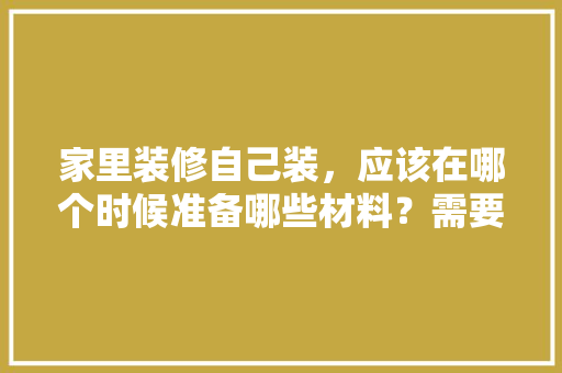 家里装修自己装，应该在哪个时候准备哪些材料？需要几个月时间，家庭装修需要什么准备材料。 家里装修自己装，应该在哪个时候准备哪些材料？需要几个月时间，家庭装修需要什么准备材料。 家居装饰
