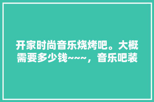 开家时尚音乐烧烤吧。大概需要多少钱~~~，音乐吧装修需要准备什么东西。 开家时尚音乐烧烤吧。大概需要多少钱~~~，音乐吧装修需要准备什么东西。 买房须知