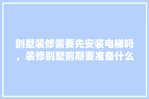 别墅装修需要先安装电梯吗，装修别墅前期要准备什么东西。 别墅装修需要先安装电梯吗，装修别墅前期要准备什么东西。 家居装饰