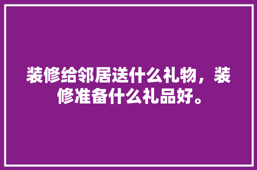装修给邻居送什么礼物，装修准备什么礼品好。 装修给邻居送什么礼物，装修准备什么礼品好。 二手房
