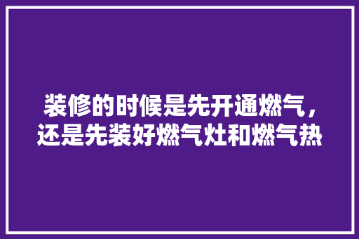 装修的时候是先开通燃气，还是先装好燃气灶和燃气热水器，房子装修要先准备些什么东西。 装修的时候是先开通燃气，还是先装好燃气灶和燃气热水器，房子装修要先准备些什么东西。 买房须知