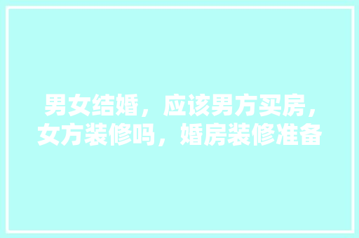 男女结婚，应该男方买房，女方装修吗，婚房装修准备什么东西好。 男女结婚，应该男方买房，女方装修吗，婚房装修准备什么东西好。 家居设计