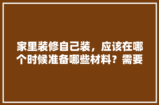 家里装修自己装，应该在哪个时候准备哪些材料？需要几个月时间，准备开始装修需要买什么东西。 家里装修自己装，应该在哪个时候准备哪些材料？需要几个月时间，准备开始装修需要买什么东西。 二手房