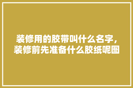 装修用的胶带叫什么名字，装修前先准备什么胶纸呢图片。 装修用的胶带叫什么名字，装修前先准备什么胶纸呢图片。 家居装饰