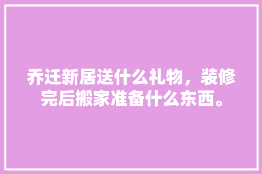 乔迁新居送什么礼物，装修完后搬家准备什么东西。 乔迁新居送什么礼物，装修完后搬家准备什么东西。 二手房