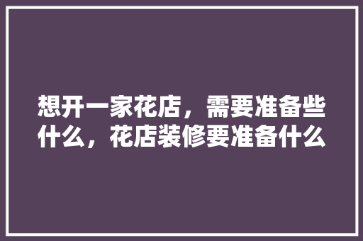 想开一家花店，需要准备些什么，花店装修要准备什么东西。 想开一家花店，需要准备些什么，花店装修要准备什么东西。 装修知识