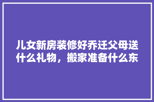 儿女新房装修好乔迁父母送什么礼物，搬家准备什么东西装修好。 儿女新房装修好乔迁父母送什么礼物，搬家准备什么东西装修好。 二手房
