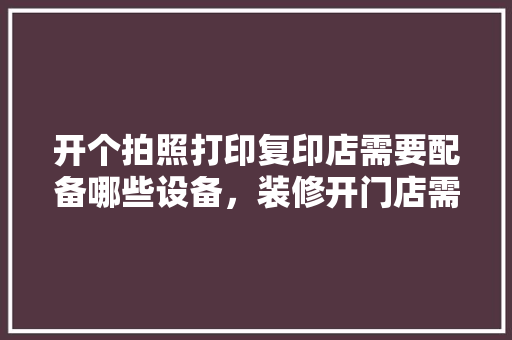 开个拍照打印复印店需要配备哪些设备，装修开门店需要准备什么东西。 开个拍照打印复印店需要配备哪些设备，装修开门店需要准备什么东西。 家居装饰