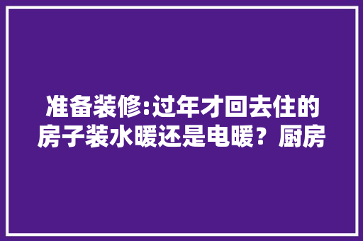 准备装修:过年才回去住的房子装水暖还是电暖？厨房离洗手间远，都要用热水，哪个划算，准备装修购买什么东西。 准备装修:过年才回去住的房子装水暖还是电暖？厨房离洗手间远，都要用热水，哪个划算，准备装修购买什么东西。 二手房