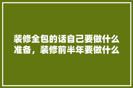 装修全包的话自己要做什么准备，装修前半年要做什么准备工作。 装修全包的话自己要做什么准备，装修前半年要做什么准备工作。 二手房