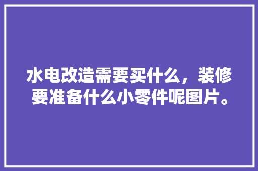 水电改造需要买什么，装修要准备什么小零件呢图片。 水电改造需要买什么，装修要准备什么小零件呢图片。 买房须知