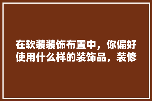 在软装装饰布置中，你偏好使用什么样的装饰品，装修准备软装要买什么材料。 在软装装饰布置中，你偏好使用什么样的装饰品，装修准备软装要买什么材料。 买房须知