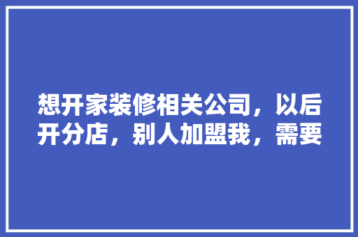 想开家装修相关公司，以后开分店，别人加盟我，需要什么步骤，装修加盟要准备什么材料。 想开家装修相关公司，以后开分店，别人加盟我，需要什么步骤，装修加盟要准备什么材料。 家居装饰