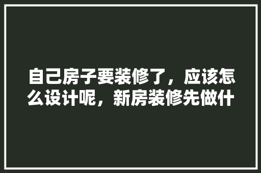 自己房子要装修了，应该怎么设计呢，新房装修先做什么准备工作。 自己房子要装修了，应该怎么设计呢，新房装修先做什么准备工作。 二手房
