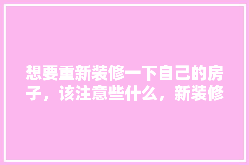 想要重新装修一下自己的房子，该注意些什么，新装修完需要准备什么吗。 想要重新装修一下自己的房子，该注意些什么，新装修完需要准备什么吗。 装修知识