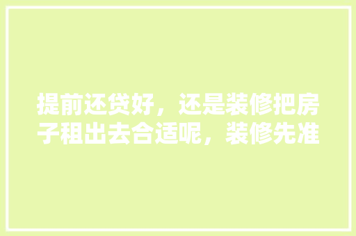 提前还贷好，还是装修把房子租出去合适呢，装修先准备什么东西。 提前还贷好，还是装修把房子租出去合适呢，装修先准备什么东西。 买房须知