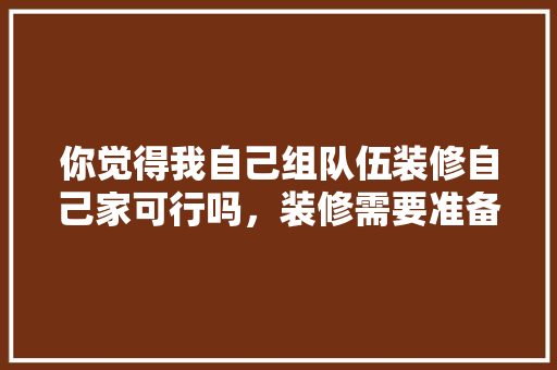 你觉得我自己组队伍装修自己家可行吗，装修需要准备什么事情呢。 你觉得我自己组队伍装修自己家可行吗，装修需要准备什么事情呢。 家居装饰