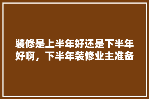 装修是上半年好还是下半年好啊，下半年装修业主准备什么工作。 装修是上半年好还是下半年好啊，下半年装修业主准备什么工作。 装修知识