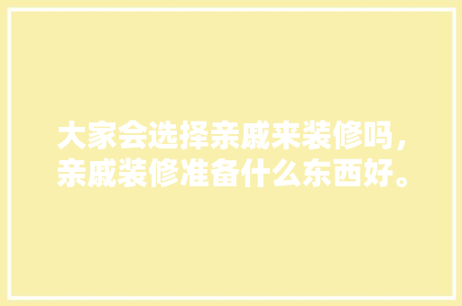 大家会选择亲戚来装修吗，亲戚装修准备什么东西好。 大家会选择亲戚来装修吗，亲戚装修准备什么东西好。 买房须知