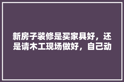 新房子装修是买家具好，还是请木工现场做好，自己动手装修要准备什么东西。 新房子装修是买家具好，还是请木工现场做好，自己动手装修要准备什么东西。 装修知识