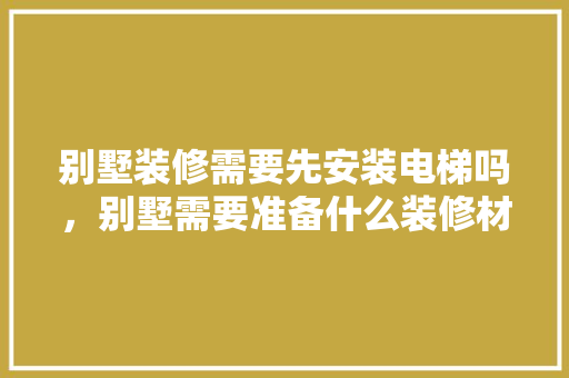 别墅装修需要先安装电梯吗，别墅需要准备什么装修材料。 别墅装修需要先安装电梯吗，别墅需要准备什么装修材料。 买房须知