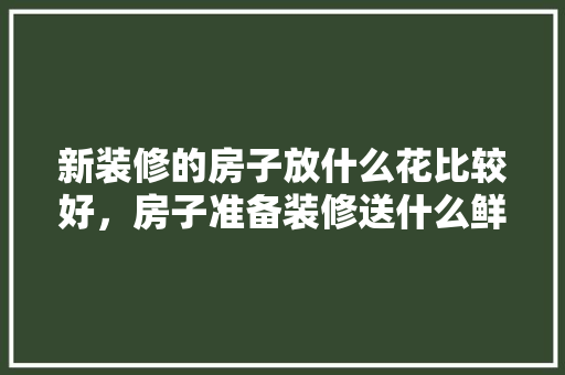 新装修的房子放什么花比较好，房子准备装修送什么鲜花比较好。 新装修的房子放什么花比较好，房子准备装修送什么鲜花比较好。 家居装饰