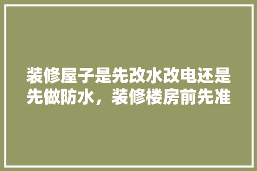 装修屋子是先改水改电还是先做防水，装修楼房前先准备什么东西。 装修屋子是先改水改电还是先做防水，装修楼房前先准备什么东西。 家居设计