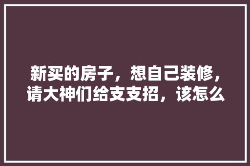 新买的房子，想自己装修，请大神们给支支招，该怎么装，装修顺序是什么，新装修房提前准备什么东西。 新买的房子，想自己装修，请大神们给支支招，该怎么装，装修顺序是什么，新装修房提前准备什么东西。 家居设计