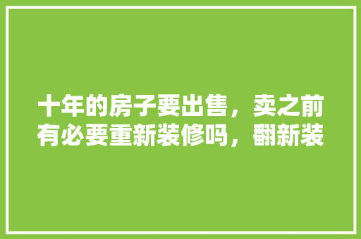 十年的房子要出售，卖之前有必要重新装修吗，翻新装修前期准备什么东西。 十年的房子要出售，卖之前有必要重新装修吗，翻新装修前期准备什么东西。 二手房