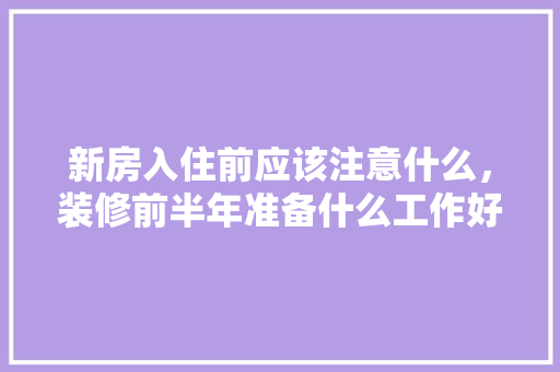 新房入住前应该注意什么，装修前半年准备什么工作好。 新房入住前应该注意什么，装修前半年准备什么工作好。 家居设计