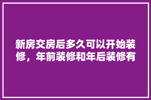 新房交房后多久可以开始装修，年前装修和年后装修有什么区别。 新房交房后多久可以开始装修，年前装修和年后装修有什么区别。 二手房
