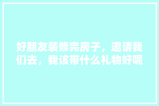 好朋友装修完房子，邀请我们去，我该带什么礼物好呢，准备装修的伙伴叫什么名字。 好朋友装修完房子，邀请我们去，我该带什么礼物好呢，准备装修的伙伴叫什么名字。 二手房
