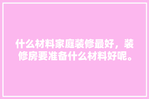 什么材料家庭装修最好，装修房要准备什么材料好呢。 什么材料家庭装修最好，装修房要准备什么材料好呢。 家居装饰