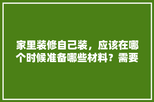 家里装修自己装，应该在哪个时候准备哪些材料？需要几个月时间，给业主装修准备什么东西。 家里装修自己装，应该在哪个时候准备哪些材料？需要几个月时间，给业主装修准备什么东西。 家居设计