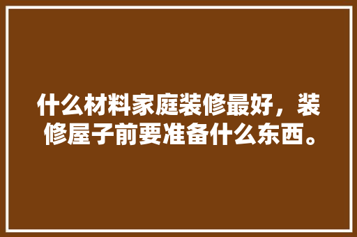 什么材料家庭装修最好，装修屋子前要准备什么东西。 什么材料家庭装修最好，装修屋子前要准备什么东西。 买房须知