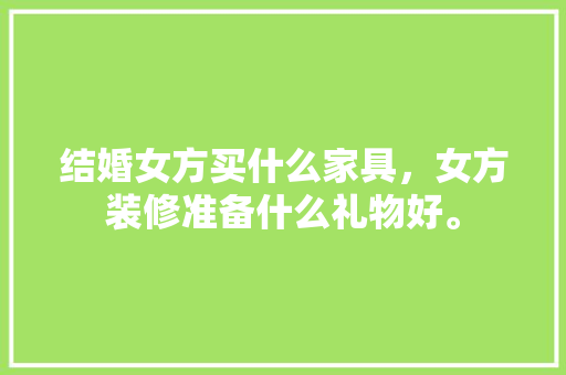 结婚女方买什么家具，女方装修准备什么礼物好。 结婚女方买什么家具，女方装修准备什么礼物好。 买房须知