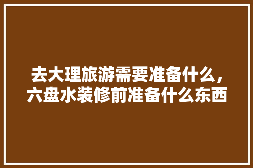 去大理旅游需要准备什么，六盘水装修前准备什么东西。 去大理旅游需要准备什么，六盘水装修前准备什么东西。 家居设计