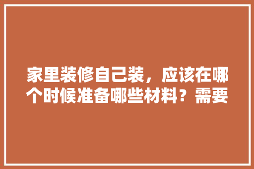 家里装修自己装，应该在哪个时候准备哪些材料？需要几个月时间，装修准备条件是什么意思。 家里装修自己装，应该在哪个时候准备哪些材料？需要几个月时间，装修准备条件是什么意思。 装修知识