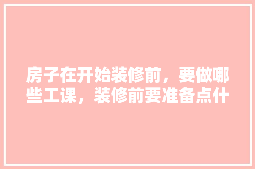 房子在开始装修前，要做哪些工课，装修前要准备点什么东西呢。 房子在开始装修前，要做哪些工课，装修前要准备点什么东西呢。 买房须知